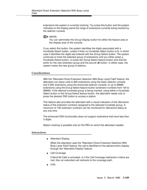 Page 253Attendant Direct Extension Selection With Busy Lamp 
Field
Issue  3   March 1996
3-109
extensions the system is currently tracking. You p ress this b utton and the system 
indicates on the d isplay panel the range of extensions c urrently being tracked by 
the selector console.
NOTE:
You can administer the Group Display button for either the feature area or 
the display area of the console.
If you select this button, the system identifies the digits associated with a 
Hundreds Select button, unless it...