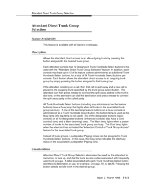 Page 255Attendant Direct Trunk Group Selection
Issue  3   March 1996
3-111
Attendant Direct Trunk Group 
Selection
Feature Availability
This feature is available with all Generic 3 releases.
Description
Allows the attendant direct access to an idle outgoing trunk by pressing the 
button assigned to the d esired trunk group.
Each attendant console has 12 designated Trunk Hundreds Select buttons to be 
used with the Attendant Direct Trunk Group Selection feature. In ad d ition, each 
console may have up to 12 of...