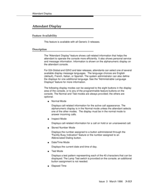 Page 257Attendant Display
Issue  3   March 1996
3-113
Attendant Display
Feature Availability
This feature is available with all Generic 3 releases.
Description
The Attendant Display feature shows call-relate d information that helps the 
attendant to operate the console more efficiently. It also shows personal service 
and message information. Information is shown on the alphanumeric display on 
the attendant console.
For G3i-Global and G3V2 and later releases, attendants can select one of several 
available...