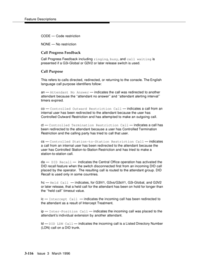 Page 260Feature Descriptions
3-116Issue  3   March 1996 
CODE — Code restriction
NONE — No restriction
Call Progress Feedback
Call Progress Feed back including ringing, busy, and call waiting is 
presented if a G3i-Global or G3V2 or later release switch is used.
Call Purpose
This refers to calls directed, redirected, or returning to the console. The English 
language call purpose identifiers follow:
an — Attendant No Answer — indicates the call was redirected to another 
attendant because the ‘‘attendant no...