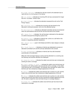 Page 261Attendant Display
Issue  3   March 1996
3-117
n — night service — indicates the call was route d to the attendant due to 
night service on a trunk group or hunt group.
na — no answer — indicates an incoming DID call was unanswered for longer 
than the ‘‘no answer’’ timeout value.
p — Call Pickup —  indicates the attendant answered the call via the Call 
Pickup  feature.
pc — Personal Call — indicates the incoming call was placed to the 
attendant’s individual extension, and not to the attendant group.
rt...