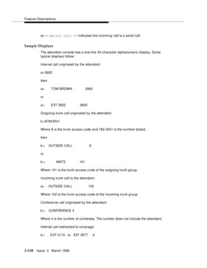 Page 262Feature Descriptions
3-118Issue  3   March 1996 
sc — Serial Call — indicates the incoming call is a serial call.
Sample Displays
The attendant console has a one-line 40-character alphanumeric display. Some 
typical disp lays follow:
Internal call originated by the attendant:
a=3602
then
a=       TOM BROWN              3062
or
a=       EXT 3602               3602
Outgoing trunk call originated by the attendant:
b =87843541
Where 8 is the trunk access code and 784-3541 is the numb er dialed.
then
b =...