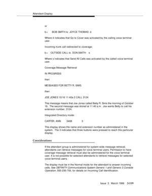 Page 263Attendant Display
Issue  3   March 1996
3-119
or
b =      BOB SMITH to  JOYCE THOMAS  d
Where d indicates that Go to Cover was activated by the calling voice terminal 
user.
Incoming trunk call redirected to coverage:
b =    OUTSIDE CALL to  DON SMITH    s
Where s indicates that Send All Calls was activated by the called voice terminal 
user.
Coverage Message Retrieval
IN PROGRESS
then
ME SS A GES  F OR  B ETTY R. SI M S
then
JOE JONES 10/16 11:40a 2 CALL 3124
This message means that Joe Jones called...