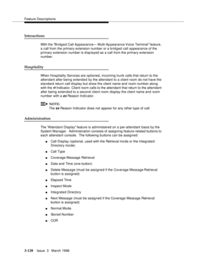 Page 264Feature Descriptions
3-120Issue  3   March 1996 
Interactions
With the Bridged Call Appearance— Multi-Ap pearance Voice Terminal feature, 
a call from the primary extension number or a bridged call appearance of the 
primary extension number is displayed as a call from the primary extension 
number.
Hospitality
When Hospitality Services are optioned, incoming trunk calls that return to the 
attendant after being extend e d by the attendant to a client room do not have the 
standard return call display...