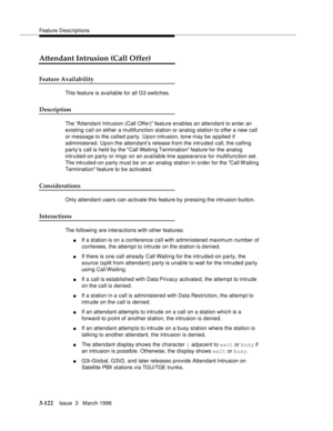 Page 266Feature Descriptions
3-122Issue  3   March 1996 
Attendant Intrusion (Call Offer)
Feature Availability
This feature is available for all G3 switches.
Description
The Attendant Intrusion (Call Offer) feature enables an attendant to enter an 
existing call on either a multifunction station or analog station to offer a new call 
or message to the called party. Upon intrusion, tone may be a p plied if 
administered. Upon the attendant’s release from the intruded call, the calling 
party’s call is held by the...