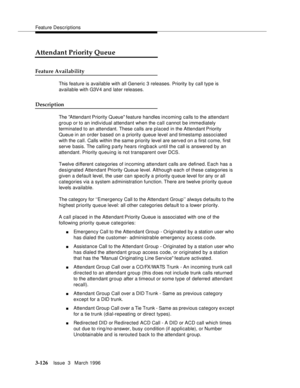 Page 270Feature Descriptions
3-126Issue  3   March 1996 
Attendant Priority Queue
Feature Availability
This feature is available with all Generic 3 releases. Priority by call type is 
available with G3V4 and later releases.
Description
The Attendant Priority Queue feature handles incoming calls to the attendant 
group or to an individual attendant when the call cannot be imme diately 
terminated to an attendant. These calls are placed in the Attendant Priority 
Queue in an order based on a priority queue level...