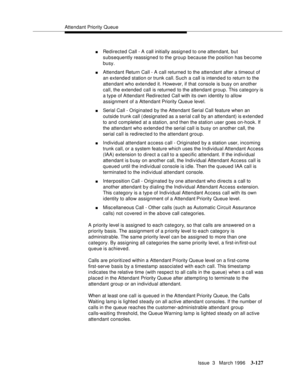 Page 271Attendant Priority Queue
Issue  3   March 1996
3-127
nRedirected Call - A call initially assigned to one attendant, but 
subsequently reassigned to the group because the position has become 
busy.
nAttendant Return Call - A call returned to the attendant after a timeout of 
an extended station or trunk call. Such a call is intend e d to return to the 
attendant who extended it. However, if that console is busy on another 
call, the extended call is returned to the attendant group. This category is 
a...