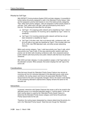 Page 272Feature Descriptions
3-128Issue  3   March 1996 
Priority by Call Type
Wit h DEFI NI TY C o mm unications System G3V4 and later releases, it is possible to 
further define the priority assigned to calls in the Attendant Priority Queue. Calls 
are first assigned a priority level based on one of the twelve priority categories. 
Then, within each priority category, calls are assigned a further priority based on 
call typ e. Then, within each call type, calls are prioritized by time (first-in 
first-out)....