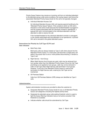 Page 273Attendant Priority Queue
Issue  3   March 1996
3-129
Priority Queue feature may reroute an incoming call from an individual attendant 
to the attendant group under some conditions, the routing reason (and hence the 
associated Attendant Priority Queue level) for the call is not typically changed.
nIndividual Attendant Access Call
An Individual Attendant Access (IAA) call requires special handling b y the 
Attendant Priority Queue feature. If the console to which an IAA call is 
directed is in the active...