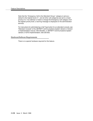 Page 274Feature Descriptions
3-130Issue  3   March 1996 
Note that the ‘‘Emerg ency Call to the Attendant Group’’ category is set as a 
default to the highest level of 1, and all other call categories are set to a lower 
priority of 2. If an attempt is made to change the Emergency Call category from 
the highest priority level, a warning message is displayed on the administration 
terminal.
For instructions for a dministering a Call Type button for an attendant console, see 
Attendant Console of the 
DE FI NITY...