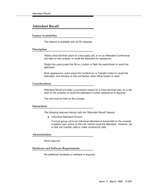 Page 275Attendant Recall
Issue  3   March 1996
3-131
Attendant Recall
Feature Availability
This feature is available with all G3 releases.
Description
Allows voice terminal users on a two-party call, or on an Attendant Conference 
call held on the console, to recall the attendant for assistance.
Single-line users p ress the R
EC A LL b utton or flash the switchhook to recall the 
attendant.
Multi-appearance users press the Conference or Transfer button to recall the 
attendant, and remains on the connection when...