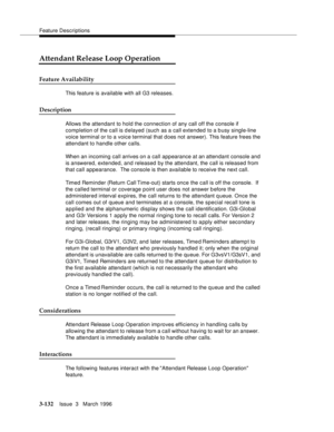 Page 276Feature Descriptions
3-132Issue  3   March 1996 
Attendant Release Loop Operation
Feature Availability
This feature is available with all G3 releases.
Description
Allows the attendant to hold the connection of any call off the console if 
completion of the call is delayed (such as a call extended to a busy single-line 
voice terminal or to a voice terminal that d oes not answer). This feature frees the 
attendant to handle other calls.
When an incoming call arrives on a call appearance at an attendant...