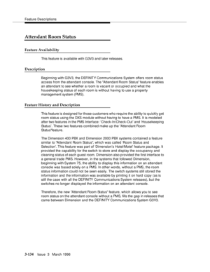 Page 278Feature Descriptions
3-134Issue  3   March 1996 
Attendant Room Status
Feature Availability
This feature is available with G3V3 and later releases.
Description
Beginning with G3V3, the DEFINITY Communications System offers room status 
access from the attendant console. The Attendant Room Status feature enables 
an attendant to see whether a room is vacant or occupied and what the 
housekeeping status of each room is without having to use a property 
management system (PMS).
Feature History and...