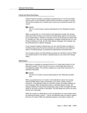 Page 279Attendant Room Status
Issue  3   March 1996
3-135
Check-In/Check-Out Status
Check-in/Check-out status is available by pressing the OCC-ROOMS (occupied 
rooms) button on the attendant console. Rooms  are  either  o c cupied or vacant. 
This function enables you to identify which rooms are occupied and which are 
vacant.
NOTE:
The OCC-ROOMS b utton must b e administered on the ‘Attendant Console’ 
form.
When you press the 
OCC-ROOMS button on the attendant console, the console 
enters the...