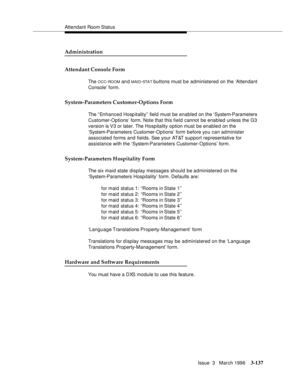 Page 281Attendant Room Status
Issue  3   March 1996
3-137
Administration
Attendant Console Form
The OCC-ROOM an d MAID-STA T buttons must b e administered on the ‘Attendant 
Console’ form.
System-Parameters Customer-Options Form
The “ Enhanced Hosp itality”  field must be enabled on the ‘System-Parameters 
Customer-Options’ form. Note that this field cannot be enabled unless the G3 
version is V3 or later. The Hospitality option must be enabled on the 
‘System-Parameters Customer-Options’ form before you can...