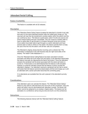 Page 282Feature Descriptions
3-138Issue  3   March 1996 
Attendant Serial Calling
Feature Availability
This feature is available with all G3 releases.
Description
The Attendant Serial Calling feature enables the attendant to transfer trunk calls 
that return to the same attendant position after the called party hangs up. The 
returned call may then be transferred to another station within the switch and this 
can continue to recur. This feature is particularly useful if trunks are scarce and 
Direct Inward...