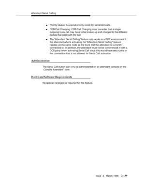 Page 283Attendant Serial Callin g
Issue  3   March 1996
3-139
nPriority Queue: A special priority exists for serialized calls.
nCDR/Call Charging: CDR/Call Charging must consider that a single 
outgoing trunk call may have to be broken up and charged to the d ifferent 
parties that dealt with the call.
nThe Attendant Serial Calling feature only works in a DCS environment if 
the attendant who is activating the Attendant Serial Calling feature 
resides on the same node as the trunk that the attendant is currently...