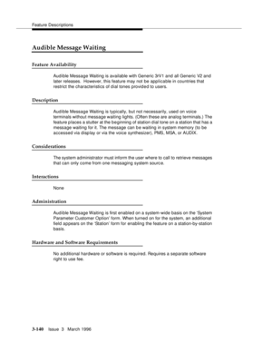 Page 284Feature Descriptions
3-140Issue  3   March 1996 
Audible Message Waiting
Feature Availability
Audible Message Waiting is available with Generic 3rV1 and all Generic V2 and 
later releases.  However, this feature may not be applicable in countries that 
restrict the characteristics of dial tones provided to users.
Description
Audible Message Waiting is typically, but not necessarily, used on voice 
terminals without message waiting lights. (Often these are analog terminals.) The 
feature places a stutter...