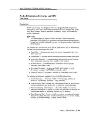 Page 285Audio Information Exchange (AUDIX) Interface
Issue  3   March 1996
3-141
Audio Information Exchange (AUDIX) 
Interface
Description
AUDIX is a message-handling system for recording and distributing spoken 
messages or voice mail. The system contains stored voice prompts that guide 
users when creating, sending, retrieving, answering, saving, and forward ing 
spoken messages.
NOTE:
Your administrator is urged to consult the GBCS Products Security 
Handbook,
 555-025-600, for information on measures to help...