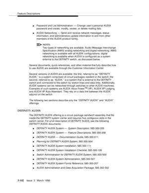 Page 286Feature Descriptions
3-142Issue  3   March 1996 
nPassword and List Administration — Change user’s personal AUDIX 
password and create, modify, review, or delete mailing lists.
nAUDIX Networking — Send and receive network messages, status 
information, and administrative u pdate information to and from other 
members of the AUDIX product family.
NOTE:
Two types of networking are available: Audio Message Interchange 
Specification (AMIS) analog networking and d igital networking. AMIS 
networking is...