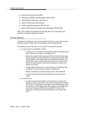 Page 288Feature Descriptions
3-144Issue  3   March 1996 
nAUDIX Networking, 585-300-903
nPlanning for DEFINITY AUDIX System, 585-300-904
nAUDIX System  Desc rip tion, 585-305-201
nAUDIX Training Tape, 585-300-050
nAUDIX Upgrade Instructions, 585-302-108
nSwitch Ad ministration for AUDIX Voice Messaging, 585-305-505
Refer to the 
AUDIX Documentation Guide, 585-300-010, for the latest issue 
numbers and release-specific information.
Security Measures
Fraudulent long-distance calls may be placed through your voice...