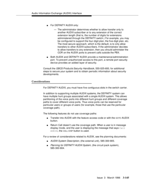 Page 289Audio Information Exchange (AUDIX) Interface
Issue  3   March 1996
3-145
nFor DEFINITY AUDIX only:
— The administrator determines whether to allow transfer only to 
another AUDIX subscriber or to any extension of the correct 
extension length (that is, the number of digits for extensions 
administered through the DEFI NI TY switch.) For example, you may 
be configured to support the four-digit plan, the five-digit plan, etc. 
The most secure ap proach, which is the default, is to only allow 
transfers to...