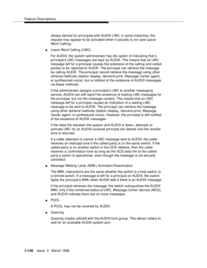 Page 292Feature Descriptions
3-148Issue  3   March 1996 
always denied for principals with AUDIX LWC; in some instances, the 
request may appear to be activated when it actually is not (see Leave 
Word Calling).
nLeave Word Calling (LWC)
For AUDIX, the system administrator has the option of indicating that a 
principal’s LWC messages are kept by AUDIX. This means that an LWC 
message left for a principal causes the extension of the calling and called 
parties to be reported to AUDIX. The principal can retrieve...