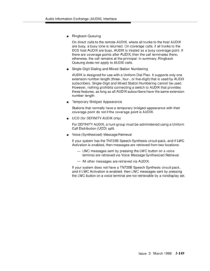 Page 293Audio Information Exchange (AUDIX) Interface
Issue  3   March 1996
3-149
nRingback Queuin g
On direct calls to the remote AUDIX, where all trunks to the host AUDIX 
are busy, a busy tone is returned. On coverage calls, if all trunks to the 
DCS host AUDIX are busy, AUDIX is treated as a busy coverage point. If 
there are coverage points after AUDIX, then the call terminates there; 
otherwise, the call remains at the principal. In summary, Ringb a ck 
Queuing does not apply to AUDIX calls.
nSingle-Digit...
