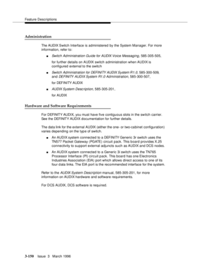 Page 294Feature Descriptions
3-150Issue  3   March 1996 
Administration
The AUDIX Switch Interface is administered by the System Manager. For more 
information, refer to:
nSwitch Administration Guide for AUDIX Voice Messaging, 585-305-505,
for further details on AUDIX switch administration when AUDIX is 
configured external to the switc h
nSwitch Ad ministration for DEFI NI TY AUDIX System R1.0, 585-300-509, 
and 
DEFINITY AUDIX System R1.0 Ad ministration, 585-300-507,
for DEFINITY AUDIX
nAUDIX System  Desc rip...