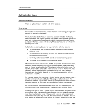 Page 295Authorization Codes
Issue  3   March 1996
3-151
Authorization Codes
Feature Availability
This is an optional feature available with all G3 releases.
Description
Provides the means for extending control of system users’ calling privileges and 
security for remote access callers.
The Authorization Codes feature is optional, is closely linked to the Facility 
Restriction Levels (FRLs) and Traveling Class Marks (TCMs) feature, and c an b e 
used with the Automatic Route Selection (ARS), Automatic Alternate...