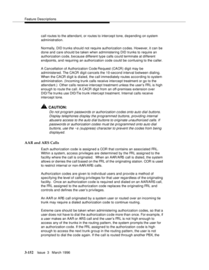 Page 296Feature Descriptions
3-152Issue  3   March 1996 
call routes to the attendant, or routes to intercept tone, d e pending on system 
administration.
Normally, DID trunks should not require authorization c o des. However, it can be 
done and care should be taken when administering DID trunks to require an 
authorization code, because different type calls could terminate at different 
endpoints, and requiring an authorization code could be confusing to the caller.
A Cancellation of Authorization Code Re...