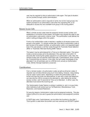 Page 297Authorization Codes
Issue  3   March 1996
3-153
user may be required to dial an authorization code again. This type of situation 
can be avoided through careful administration.
When an authorization code is required on some, but not all, trunk groups, the 
system prompts for an authorization c o de when the originating FRL is not 
adequate to access the next available trunk group in the routing p attern.
Remote Access Calls
When a remote access caller dials the assigned remote access number and...