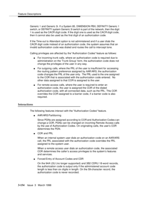 Page 298Feature Descriptions
3-154Issue  3   March 1996 
Generic 1 and Generic 3i. If a System 85, DIMENSION PBX, DEFI NI TY Generic 1 
switch, or DEFINITY system Generic 3i switch is part of the network, then the digit 
1 is used as the CACR digit code. If the digit one is used as the CACR d igit code, 
then it cannot also be used as the first d i git of an authorization code.
If the Time-out to Attendant option is not administered and if a user dials the 
CACR digit code instead of an authorization code, the...