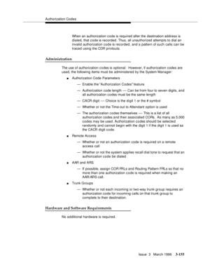 Page 299Authorization Codes
Issue  3   March 1996
3-155
When an authorization code is required after the destination address is 
dialed, that code is recorded. Thus, all unauthorized attempts to dial an 
invalid authorization code is recorded, and a pattern of such calls can be 
traced using the CDR printouts.
Administration
The use of authorization c o des is optional.  However, if authorization codes are 
used, the following items must be administered by the System Manager:
nAuthorization Code Parameters
—...