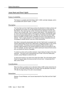 Page 300Feature Descriptions
3-156Issue  3   March 1996 
Auto Start and Don’t Split
Feature Availability
This feature is available with G3i-Global, G3rV1, G3V2, and later releases, and is 
not available with G3vsV1/G3sV1, or G3iV1.
Description
The Auto Start and  Don’t Split feature allows the attendant to initiate a phone c all 
by depressing any button on the dial keypad without having to first press the 
Start Button, thus reducing the number of buttons that attendant console users 
need to use to handle...