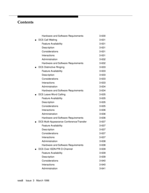 Page 31Contents
xxxiiIssue  3   Marc h 1996 
Hard ware and Software Requirements 3-630
nDCS Call Waiting 3-631
Feature Availability3-631
Desc ription 3-631
Considerations 3-631
Interactions 3-631
Ad ministration 3-632
Hard ware and Software Requirements 3-632
nDCS Distinctive Ringing3-633
Feature Availability3-633
Desc ription 3-633
Considerations 3-633
Interactions 3-633
Ad ministration 3-634
Hard ware and Software Requirements 3-634
nDCS Leave Word Calling 3-635
Feature Availability3-635
Desc ription 3-635...