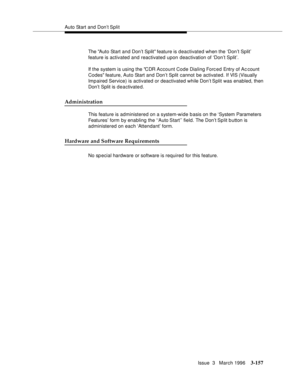 Page 301Auto Start and Don’t Split
Issue  3   March 1996
3-157
The Auto Start and Don’t Split feature is deactivated when the ‘Don’t Split’ 
feature is activated and reactivated upon deactivation of ‘Don’t Split’.
If the system is using the CDR Account Code Dialing Forc ed  Entry of Ac count 
Codes feature, Auto Start and Don’t Split cannot be activated. If VIS (Visually 
Imp aired Service) is activated or deactivated while Don’t Split was enabled, then 
Don’t Split is deactivate d.
Administration
This feature...