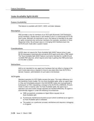 Page 302Feature Descriptions
3-158Issue  3   March 1996 
Auto-Available Split (AAS)
Feature Availability
This feature is available with G3rV1, G3V2, and later releases.
Description
AAS provides a way for memb ers of an ACD sp lit (Automatic Call Distribution 
group members: usually found in call centers) to be in a continuously AUTO-IN 
work mo de. Although not restricted to such, this feature is intended to be use d 
for splits containing only nonhuman members (for example, recorders or Voice 
Resp onse Units)....