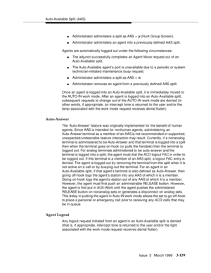 Page 303Auto-Available Split (AAS)
Issue  3   March 1996
3-159
nAdministrator administers a split as AAS = y (Hunt Group Screen).
nAdministrator administers an agent into a previously defined AAS split.
Agents are automatically logged out under the following circumstances:
nThe adjunct successfully completes an Agent Move request out of an 
Auto-Available split.
nThe Auto-Available agent’s port is unavailable due to a periodic or system 
technician-initiate d maintenance busy request.
nAdministrator administers...