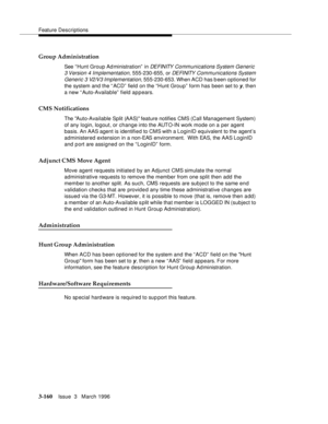 Page 304Feature Descriptions
3-160Issue  3   March 1996 
Group Administration
See “ Hunt Group Ad ministration”  in DEFINITY Communications System Generic 
3 Version 4 Implementation
, 555-230-655, or DE FI NITY  Com munications System 
Generic 3 V2/V3 Implementation
, 555-230-653. When ACD has b een optioned for 
the system and the “ ACD”  field on the “Hunt Group”  form has been set to 
y, then 
a new “ Auto-Available”  field appears.
CMS Notifications
The Auto-Available Split (AAS) feature notifies CMS (Call...