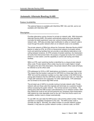 Page 305Automatic Alternate Routing (AAR)
Issue  3   March 1996
3-161
Automatic Alternate Routing (AAR)
Feature Availability
This optional feature is available with G3s/G3vs PBP, G3i, and G3r, and is not 
available with G3s/G3vs ABP.
Description
Provides alternative routing choices for private on-network calls.  With Automatic 
Alternate Routing (AAR), the system automatically selects the most desirable 
(normally the least exp ensive) route over various trunking facilities for private 
network calls.  AAR also...