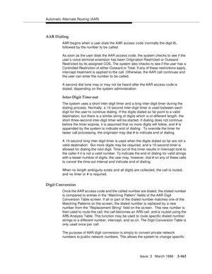 Page 307Automatic Alternate Routing (AAR)
Issue  3   March 1996
3-163
AAR Dialing
AAR b e gins when a user dials the AAR access code (normally the digit 8), 
followed by the number to be called.
As soon as the user dials the AAR access code, the system checks to see if the 
user’s voice terminal extension has been Origination Restricted or Outward 
Restricted by its assigned COS. The system also checks to see if the user has a 
Controlled Restriction of either Outward or Total. If any of these restrictions a pp...