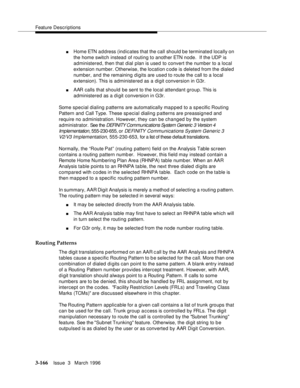 Page 310Feature Descriptions
3-166Issue  3   March 1996 
nHome ETN address (indicates that the call should be terminated locally on 
the home switch instead of routing to another ETN node.  If the UDP is 
administered, then that dial plan is used to convert the number to a local 
extension number. Otherwise, the location c ode is deleted from the dialed 
number, and the remaining digits are used to route the call to a local 
extension). This is administered as a digit conversion in G3r.
nAAR calls that should be...