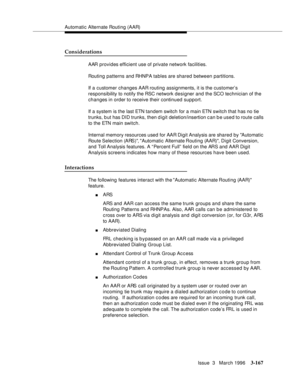 Page 311Automatic Alternate Routing (AAR)
Issue  3   March 1996
3-167
Considerations
AAR provides efficient use of private network facilities.
Routing patterns and RHNPA tables are shared between partitions.
If a customer changes AAR routing assignments, it is the customer’s 
responsibility to notify the RSC network designer and the SCO technician of the 
changes in order to receive their continued support.
If a system is the last ETN tandem switch for a main ETN switch that has no tie 
trunks, b ut has DID...