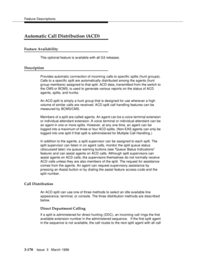 Page 314Feature Descriptions
3-170Issue  3   March 1996 
Automatic Call Distribution (ACD)
Feature Availability
This optional feature is available with all G3 releases.
Description
Provides automatic connection of incoming calls to specific splits (hunt groups). 
Calls to a specific split are automatically distributed among the agents (hunt 
group members) assigned to that split. ACD data, transmitte d from the switch to 
the CMS or BCMS, is use d to generate various reports on the status of ACD 
agents, splits,...