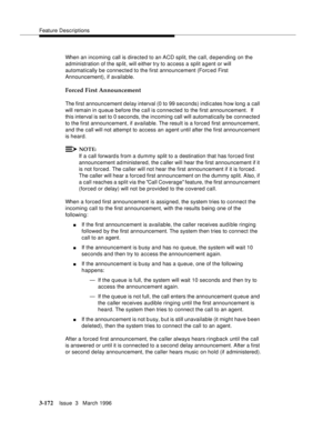 Page 316Feature Descriptions
3-172Issue  3   March 1996 
When an incoming call is directed to an ACD split, the call, depending on the 
administration of the sp lit, will either try to access a split agent or will 
automatically be connected to the first announcement (Forc ed First 
Announcement), if available.
Forced First Announcement
The first announcement delay interval (0 to 99 seconds) indicates how long a call 
will remain in q ueue before the call is connected to the first announcement.  If 
this...