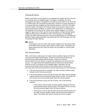 Page 317Automatic Call Distribution (ACD)
Issue  3   March 1996
3-173
Entering the Queue 
When a forced first announcement is not assigned, the system will try to connect 
an incoming call to an available agent. If an agent is available, the call is 
connected to the agent. If all agents in the split are active (either on an ACD call 
or in ACW mode), the call enters the split queue. If there is no q ueue assigned, or 
if no q ueue slots are available and the incoming facility is a CO trunk, the caller 
will...