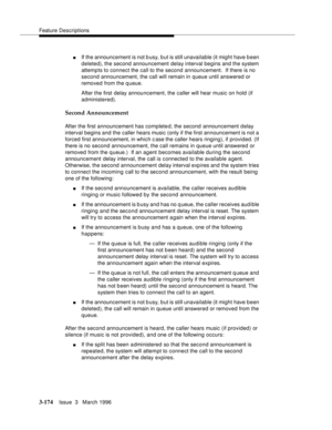 Page 318Feature Descriptions
3-174Issue  3   March 1996 
nIf the announcement is not b usy, b ut is still unavailable (it might have b een 
deleted), the second announcement delay interval begins and the system 
attempts to connect the call to the second announcement.  If there is no 
second announcement, the call will remain in queue until answered or 
removed from the q ueue.
After the first delay announcement, the caller will hear music on hold (if 
administered).
Second Announcement
After the first...