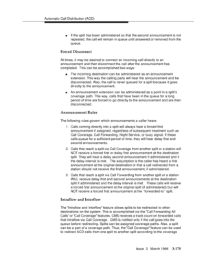 Page 319Automatic Call Distribution (ACD)
Issue  3   March 1996
3-175
nIf the split has been administered so that the second announcement is not 
repeated, the call will remain in queue until answered or removed from the 
queue.
Forced Disconnect
At times, it may be desired to connect an incoming call directly to an 
announcement and then disconnect the call after the announcement has 
completed.  This can be accomplished two ways:
nThe incoming destination can be administered as an announcement 
extension. This...