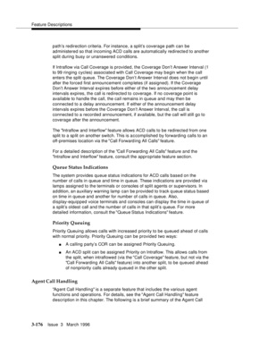 Page 320Feature Descriptions
3-176Issue  3   March 1996 
path’s redirection criteria. For instance, a split’s coverage path can be 
administered so that incoming ACD calls are automatically redirected to another 
split during busy or unanswered conditions.
If Intraflow via Call Coverage is provided, the Coverage Don’t Answer Interval (1 
to 99 ringing cycles) associated with Call Coverage may begin when the call 
enters the split queue. The Coverage Don’t Answer Interval does not b egin until 
after the forced...